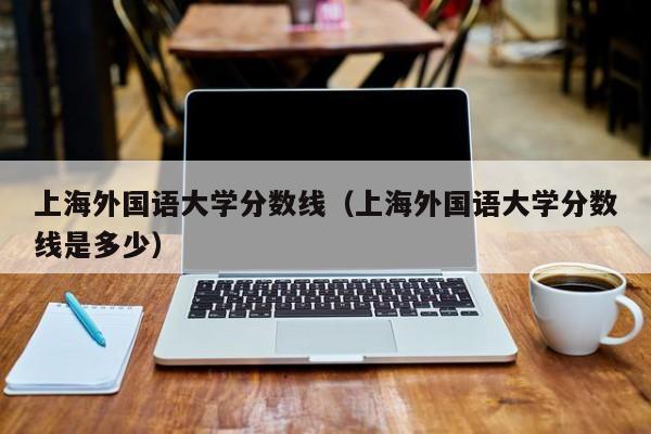 上海外国语大学分数线（上海外国语大学分数线是多少）