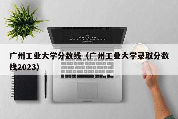 广州工业大学分数线（广州工业大学录取分数线2023）