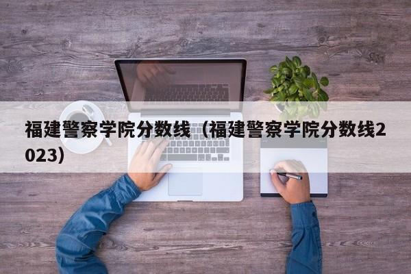 福建警察学院分数线（福建警察学院分数线2023）