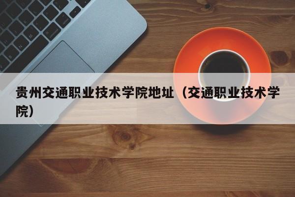 贵州交通职业技术学院地址（交通职业技术学院）